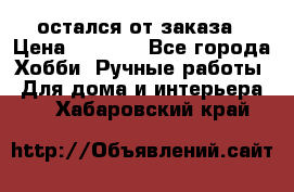 остался от заказа › Цена ­ 3 500 - Все города Хобби. Ручные работы » Для дома и интерьера   . Хабаровский край